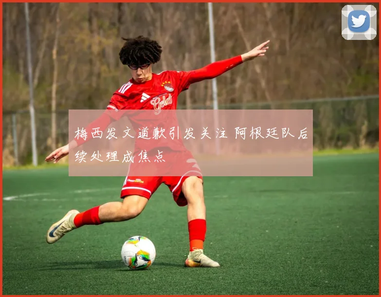 梅西发文道歉引发关注 阿根廷队后续处理成焦点