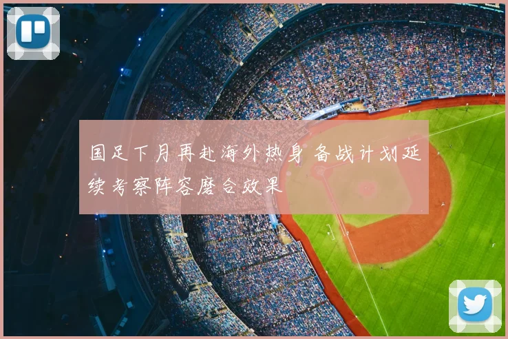 国足下月再赴海外热身 备战计划延续考察阵容磨合效果