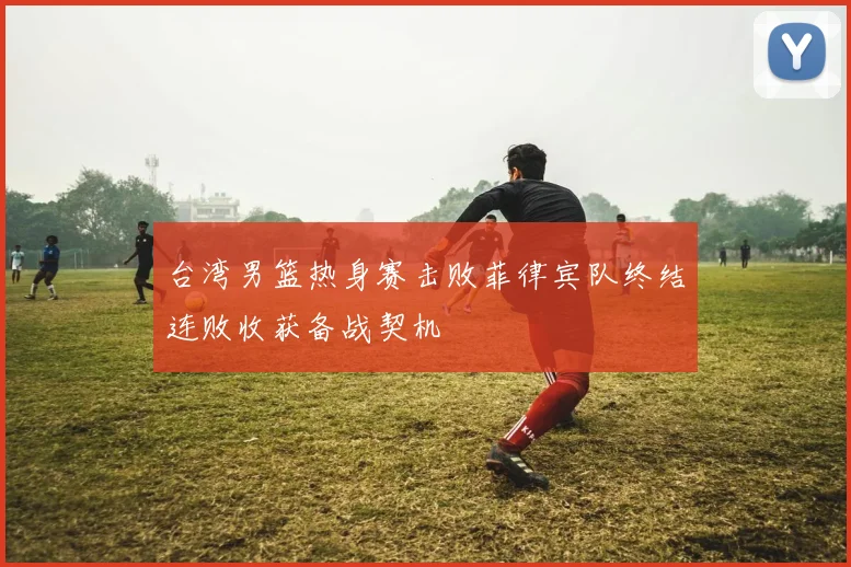 台湾男篮热身赛击败菲律宾队终结连败收获备战契机