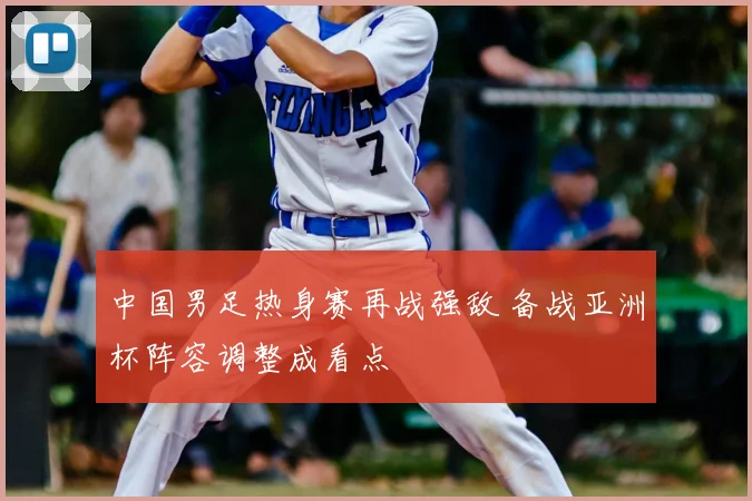 中国男足热身赛再战强敌 备战亚洲杯阵容调整成看点