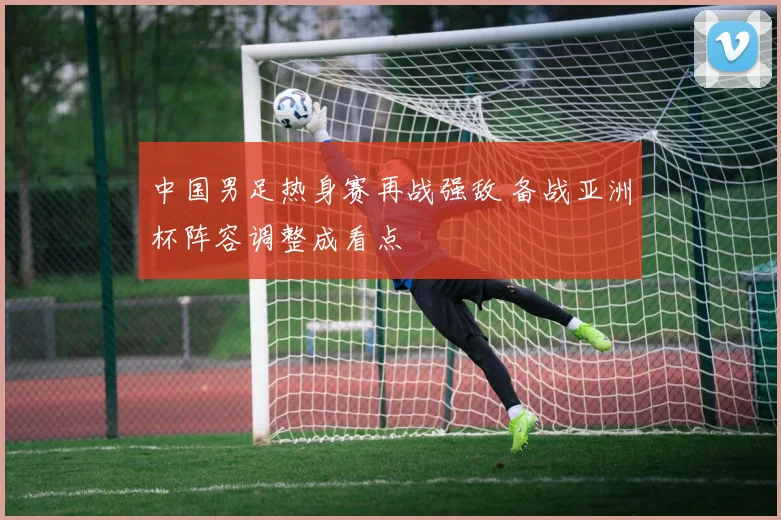 中国男足热身赛再战强敌 备战亚洲杯阵容调整成看点