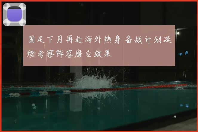 国足下月再赴海外热身 备战计划延续考察阵容磨合效果
