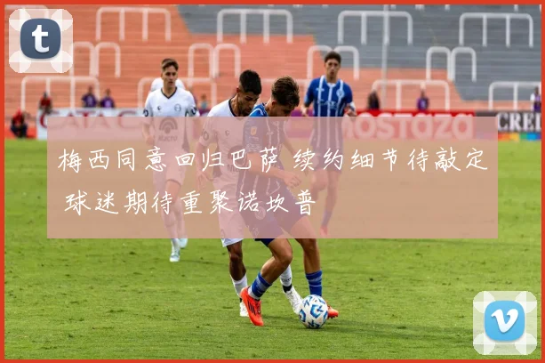 梅西同意回归巴萨 续约细节待敲定 球迷期待重聚诺坎普