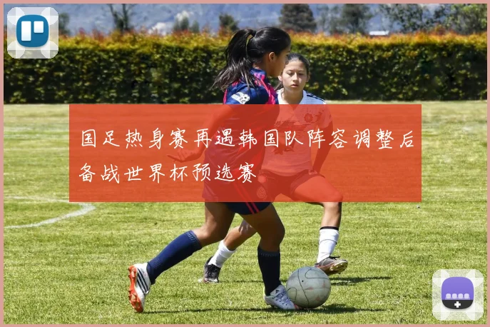 国足热身赛再遇韩国队阵容调整后备战世界杯预选赛