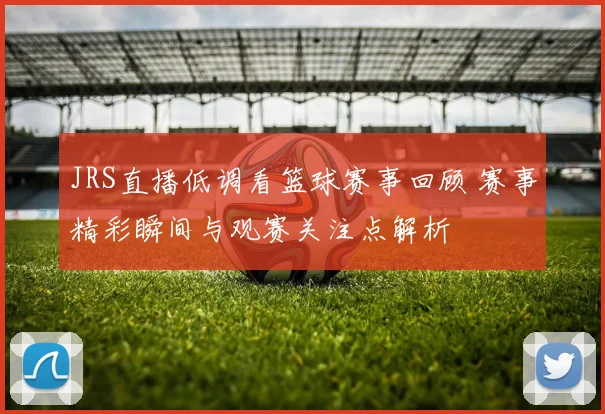 JRS直播低调看篮球赛事回顾 赛事精彩瞬间与观赛关注点解析