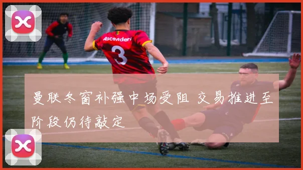 曼联冬窗补强中场受阻 交易推进至阶段仍待敲定