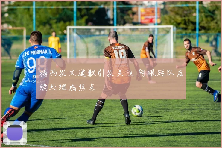 梅西发文道歉引发关注 阿根廷队后续处理成焦点