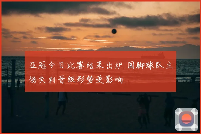 亚冠今日比赛结果出炉 国脚球队主场失利晋级形势受影响