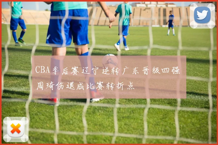 CBA季后赛辽宁逆转广东晋级四强 周琦伤退成比赛转折点