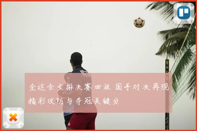 全运会女排决赛回放 国手对决再现精彩攻防与夺冠关键分