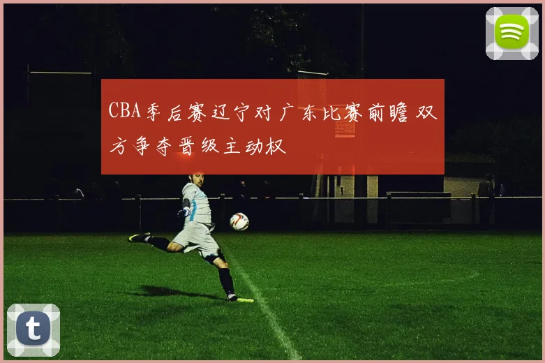 CBA季后赛辽宁对广东比赛前瞻 双方争夺晋级主动权
