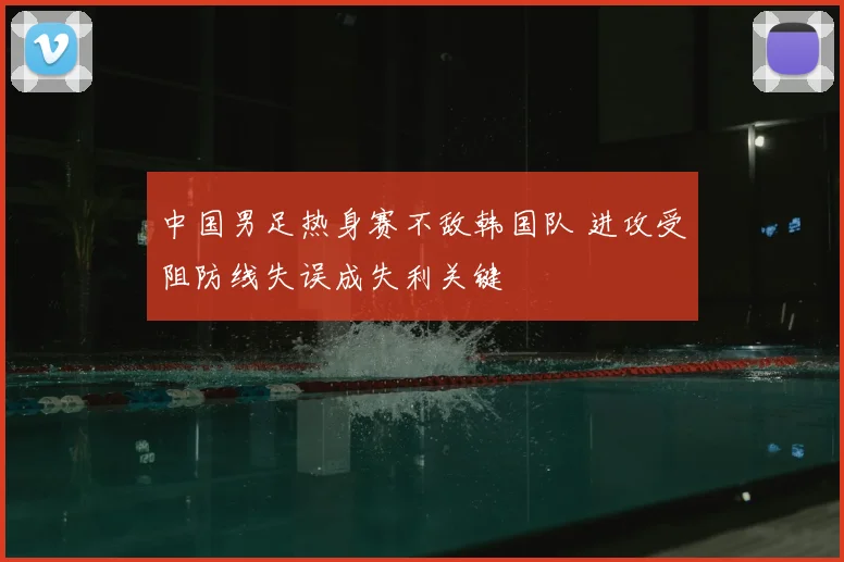 中国男足热身赛不敌韩国队 进攻受阻防线失误成失利关键
