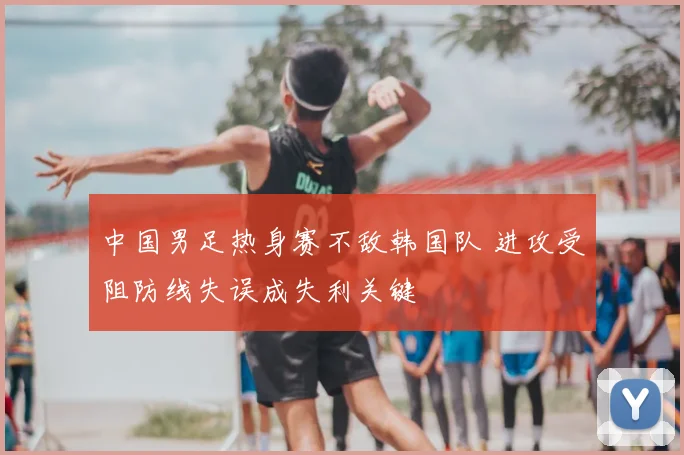 中国男足热身赛不敌韩国队 进攻受阻防线失误成失利关键