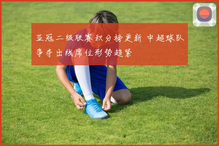 亚冠二级联赛积分榜更新 中超球队争夺出线席位形势趋紧