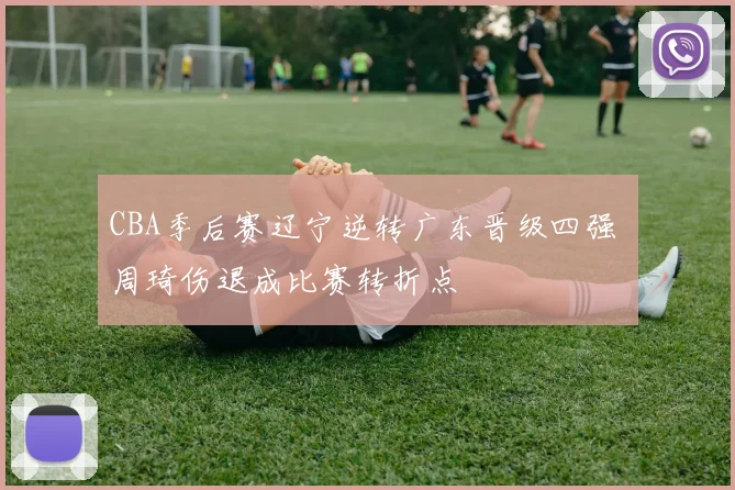 CBA季后赛辽宁逆转广东晋级四强 周琦伤退成比赛转折点