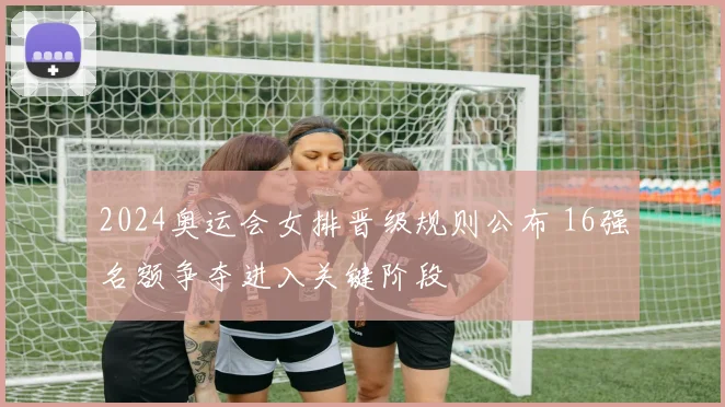 2024奥运会女排晋级规则公布 16强名额争夺进入关键阶段