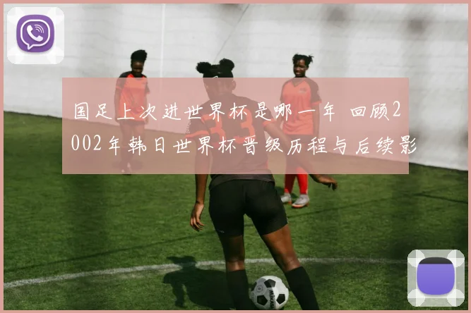 国足上次进世界杯是哪一年 回顾2002年韩日世界杯晋级历程与后续影响