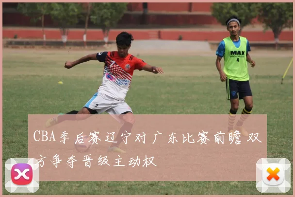 CBA季后赛辽宁对广东比赛前瞻 双方争夺晋级主动权