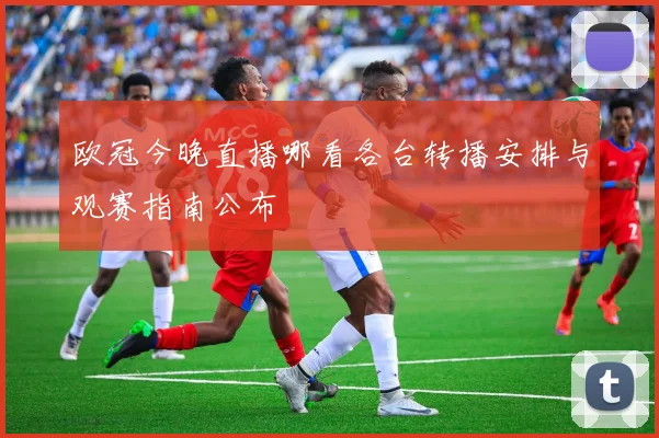 欧冠今晚直播哪看各台转播安排与观赛指南公布